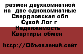 размен двухкомнатной на  две однокомнатные - Свердловская обл., Сухой Лог г. Недвижимость » Квартиры обмен   